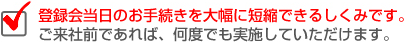 登録会当日のお手続きを大幅に短縮してくれるしくみです。ご来社前であれば、何度でもしていただけます。