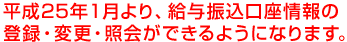 平成25年１月より、給与振込口座情報の登録・変更・照会ができるようになります。 /