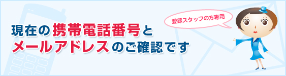 登録スタッフの方専用　現在の携帯電話番号とメールアドレスのご確認です。