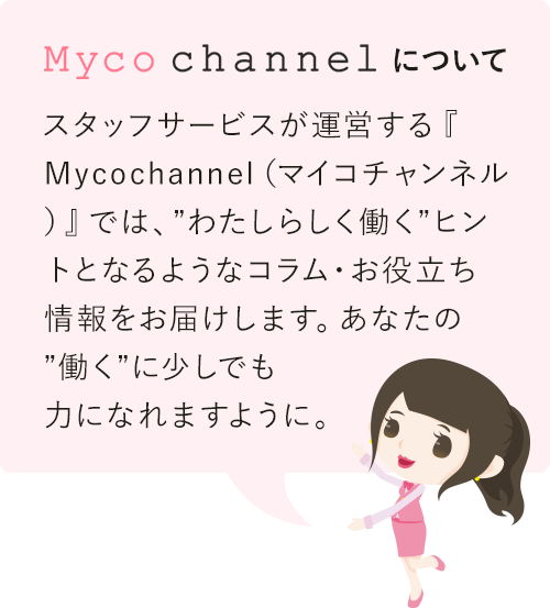 Myco channelについて スタッフサービスが運営する『Mycochannel（マイコチャンネル）』では、”わたしらしく働く”ヒントとなるようなコラム・お役立ち情報をお届けします。あなたの”働く”に少しでも力になれますように。