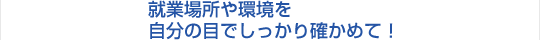 就業場所や環境を自分の目でしっかり確かめて！