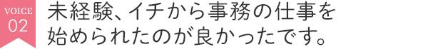 未経験、イチから事務の仕事を始められたのが良かったです。